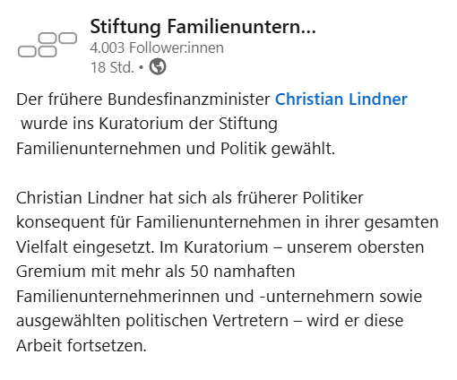 Screenshot eines Linkedin-Posts der Stiftung Familienunternehmen vom 15.10.2025 mit folgendem Text: "Der frühere Bundesfinanzminister Christian Lindner wurde ins Kuratorium der Stiftung Familienunternehmen und Politik gewählt.

Christian Lindner hat sich als früherer Politiker konsequent für Familienunternehmen in ihrer gesamten Vielfalt eingesetzt. Im Kuratorium – unserem obersten Gremium mit mehr als 50 namhaften Familienunternehmerinnen und -unternehmern sowie ausgewählten politischen Vertretern – wird er diese Arbeit fortsetzen."