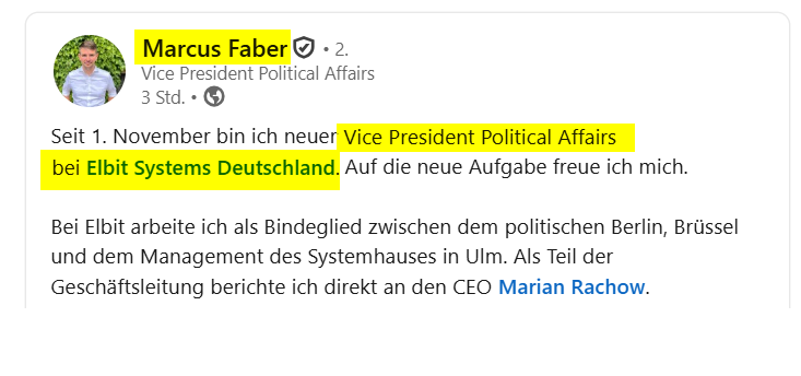 Screenshot von Linkedin-Post Marcus Faber:

"Seit 1. November bin ich neuer Vice President Political Affairs bei Elbit Systems Deutschland. Auf die neue Aufgabe freue ich mich.

Bei Elbit arbeite ich als Bindeglied zwischen dem politischen Berlin, Brüssel und dem Management des Systemhauses in Ulm. Als Teil der Geschäftsleitung berichte ich direkt an den CEO Marian Rachow."