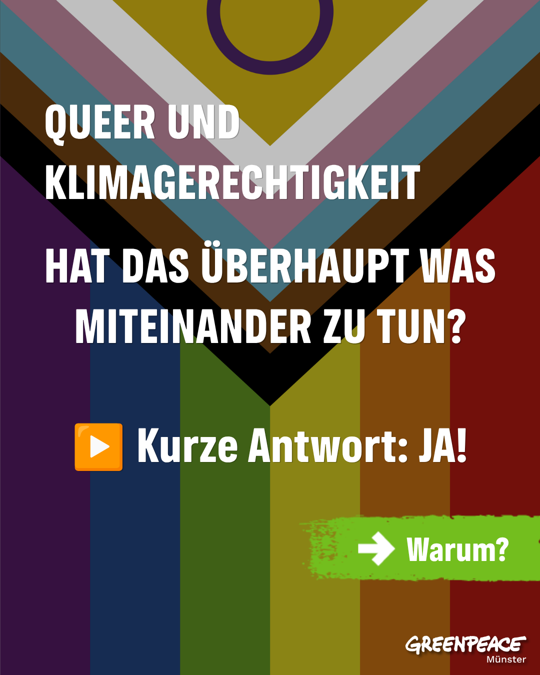 Sharepic, das eine LGBTQIA+ Flagge zeigt. Darüber der folgende Text:

"QUEER UND KLIMAGERECHTIGKEIT

HAT DAS ÜBERHAUPT WAS MITEINANDER ZU TUN?

Kurze Antwort: Ja!
[grüner Pfeil nach rechts] Warum?"

Unten rechts das Greenpeace Münster Logo.