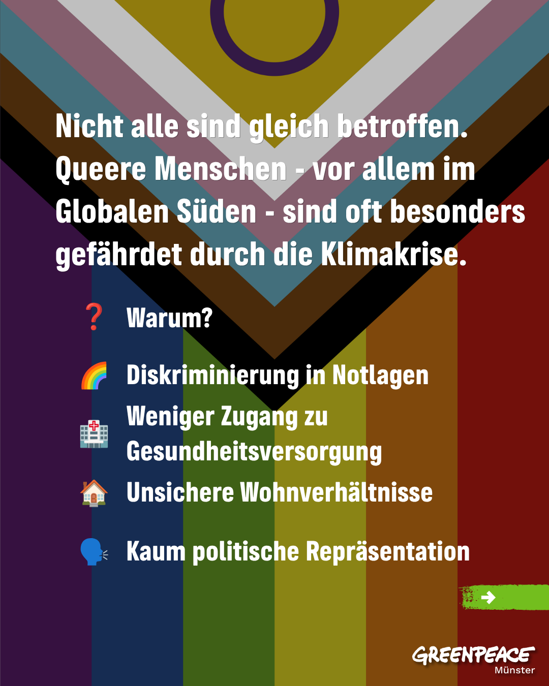 Sharepic mit LGBTQIA+ Flagge und dem folgenden Text:

"Nicht alle sind gleich betroffen. Queere Menschen - vor allem im Globalen Süden - sind oft besonders gefährdet durch die Klimakrise.
Warum?

* Diskriminierung in Notlagen
* Weniger Zugang zu Gesundheitsversorgung
* Unsichere Wohnverhältnisse
* Kaum politische Repräsentation"

Unten rechts das Greenpeace Münster Logo.